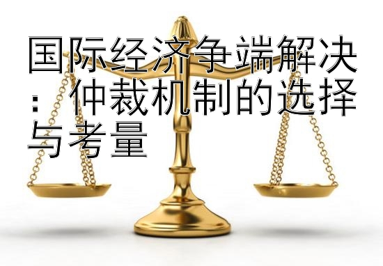 国际经济争端解决：仲裁机制的选择与考量