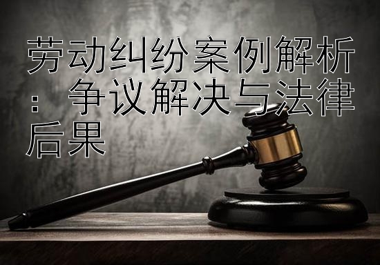 劳动纠纷案例解析：争议解决与法律后果