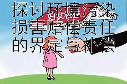 探讨环境污染损害赔偿责任的界定与补偿