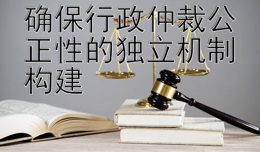 确保行政仲裁公正性的独立机制构建