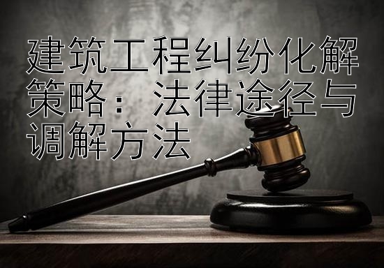 建筑工程纠纷化解策略：法律途径与调解方法