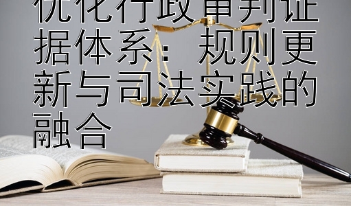 优化行政审判证据体系：规则更新与司法实践的融合