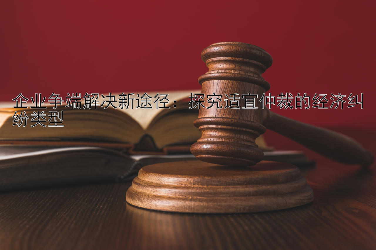 企业争端解决新途径：探究适宜仲裁的经济纠纷类型