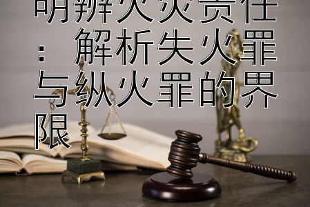 明辨火灾责任：解析失火罪与纵火罪的界限