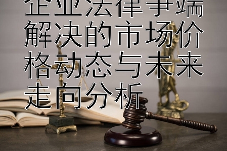 企业法律争端解决的市场价格动态与未来走向分析