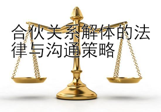 合伙关系解体的法律与沟通策略