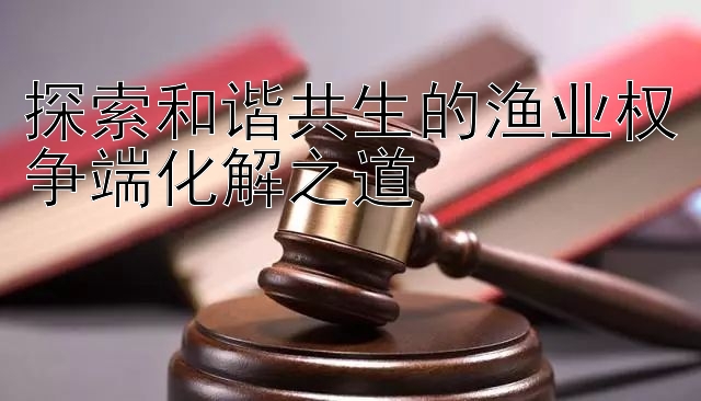 探索和谐共生的渔业权争端化解之道