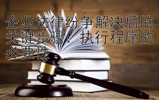 企业法律纷争解决后的关键步骤：执行程序的必要性