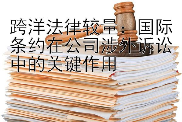 跨洋法律较量：国际条约在公司涉外诉讼中的关键作用