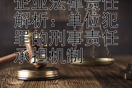 企业法律责任解析：单位犯罪的刑事责任承担机制