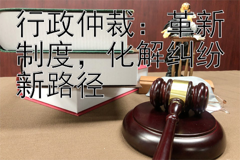 行政仲裁：革新制度，化解纠纷新路径