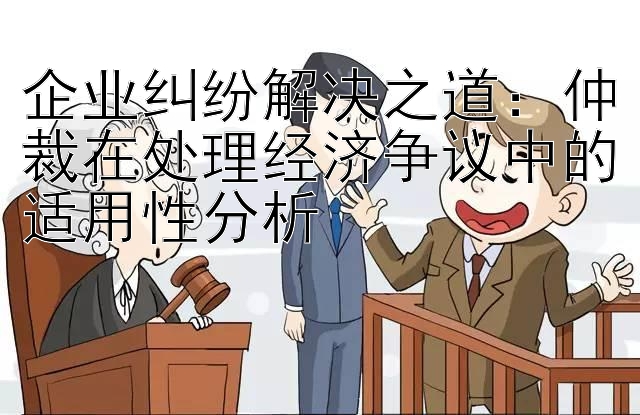 企业纠纷解决之道：仲裁在处理经济争议中的适用性分析