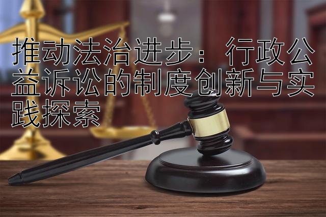 推动法治进步：行政公益诉讼的制度创新与实践探索