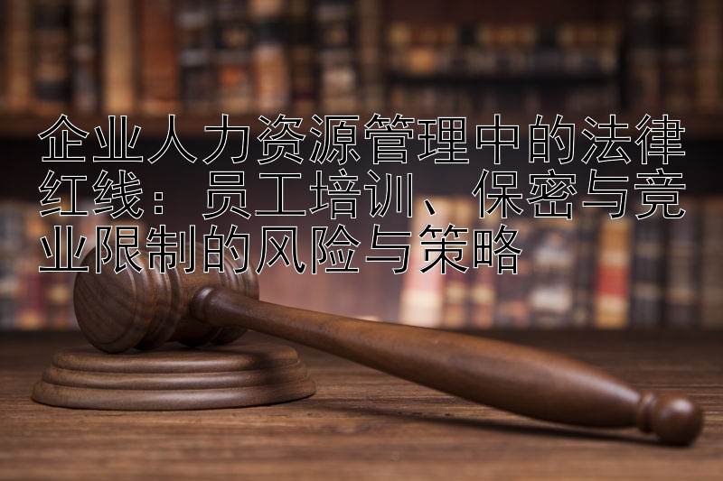 企业人力资源管理中的法律红线：员工培训、保密与竞业限制的风险与策略