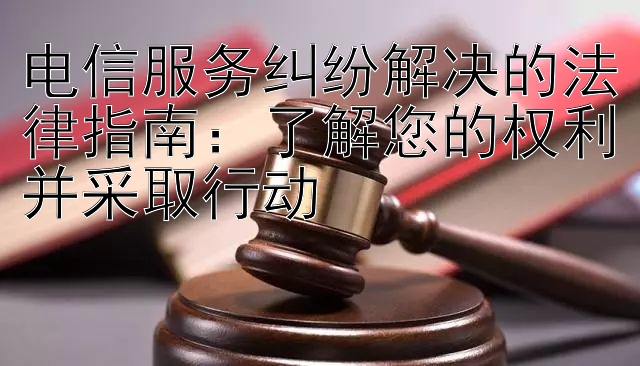 电信服务纠纷解决的法律指南：了解您的权利并采取行动