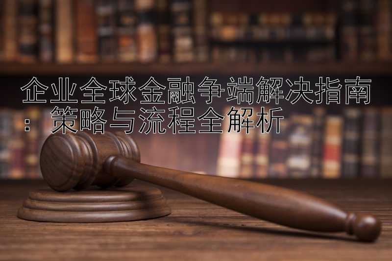 企业全球金融争端解决指南：策略与流程全解析