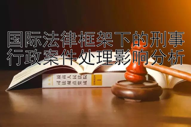 国际法律框架下的刑事行政案件处理影响分析