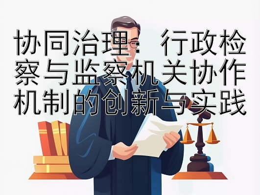 协同治理：行政检察与监察机关协作机制的创新与实践