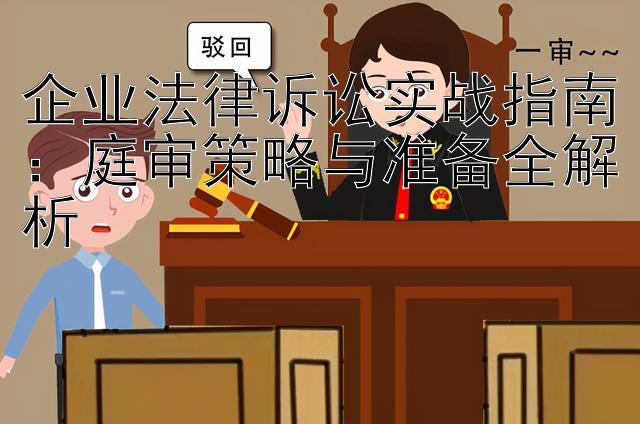 企业法律诉讼实战指南：庭审策略与准备全解析