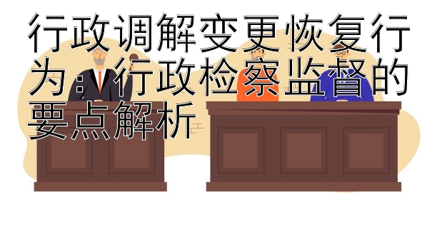 行政调解变更恢复行为：行政检察监督的要点解析