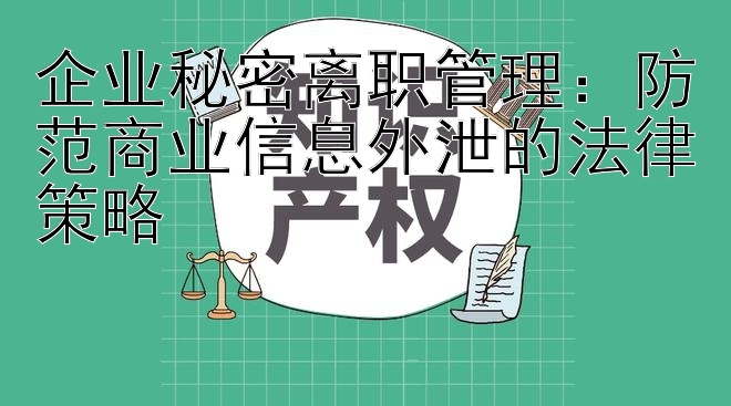 企业秘密离职管理：防范商业信息外泄的法律策略