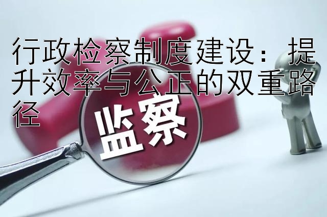 行政检察制度建设：提升效率与公正的双重路径