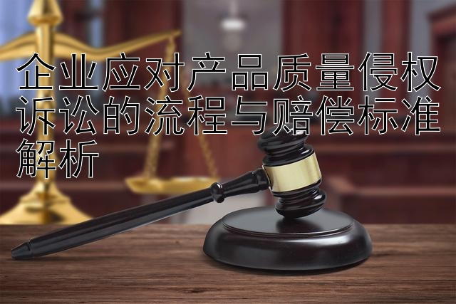 企业应对产品质量侵权诉讼的流程与赔偿标准解析