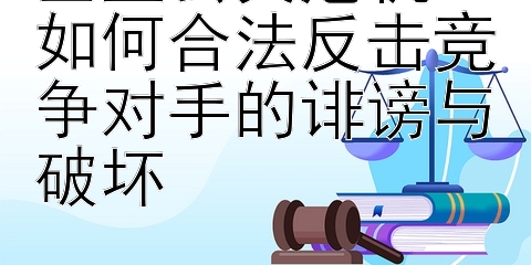 企业公关危机：如何合法反击竞争对手的诽谤与破坏