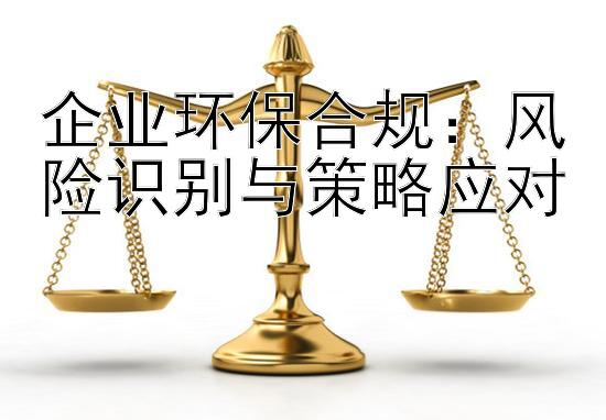 企业环保合规：风险识别与策略应对