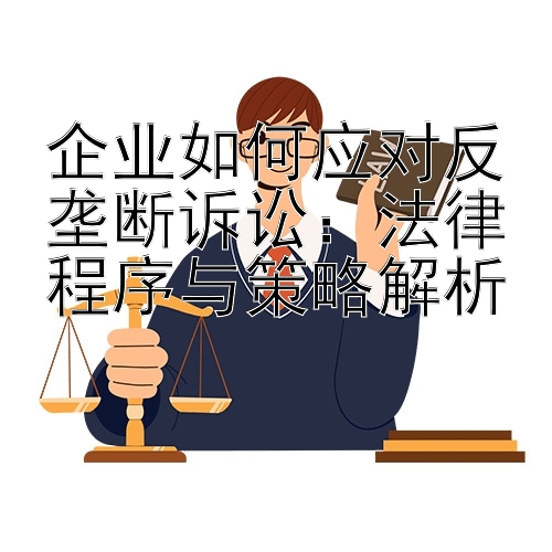 企业如何应对反垄断诉讼：法律程序与策略解析