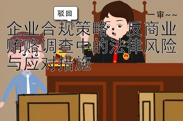 企业合规策略：反商业贿赂调查中的法律风险与应对措施