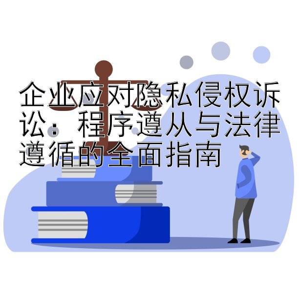 企业应对隐私侵权诉讼：程序遵从与法律遵循的全面指南