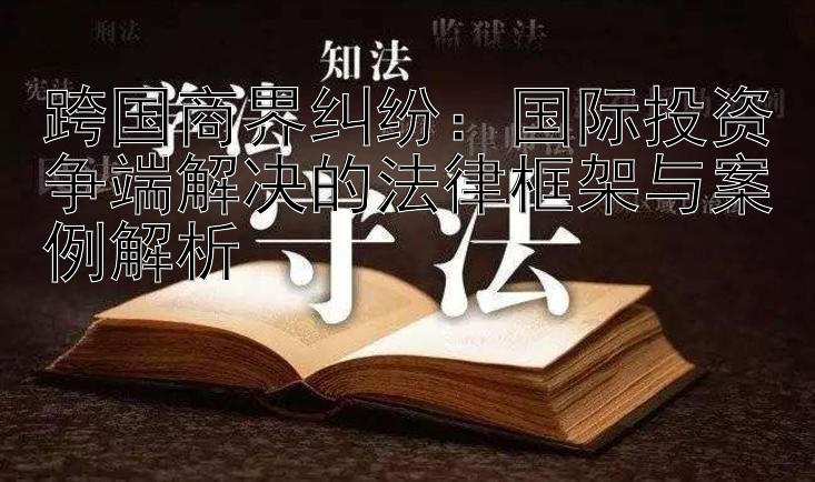 跨国商界纠纷：国际投资争端解决的法律框架与案例解析