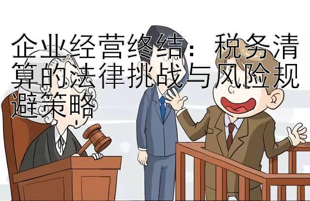 企业经营终结：税务清算的法律挑战与风险规避策略