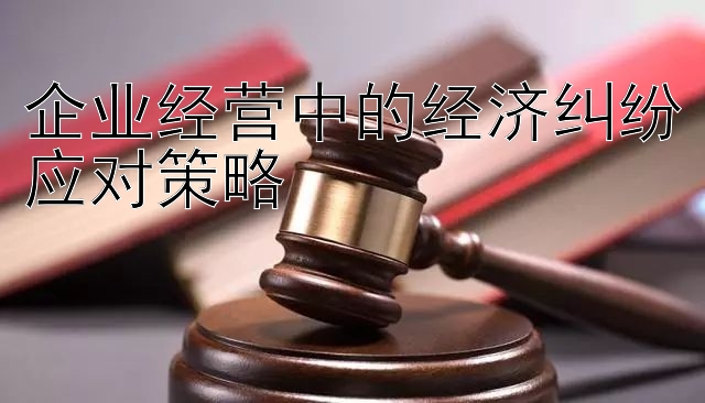 企业经营中的经济纠纷应对策略