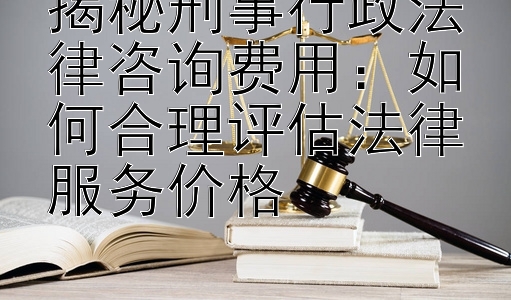 揭秘刑事行政法律咨询费用：如何合理评估法律服务价格