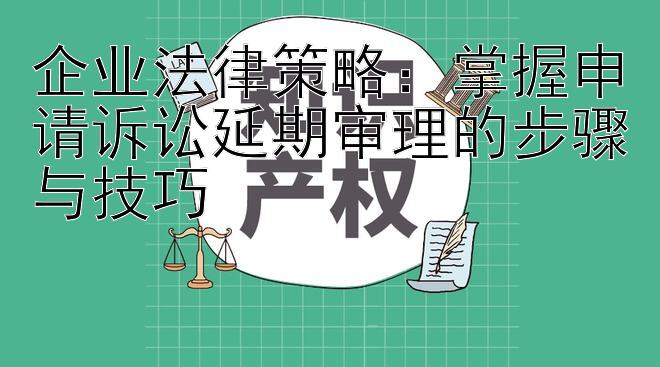 企业法律策略：掌握申请诉讼延期审理的步骤与技巧