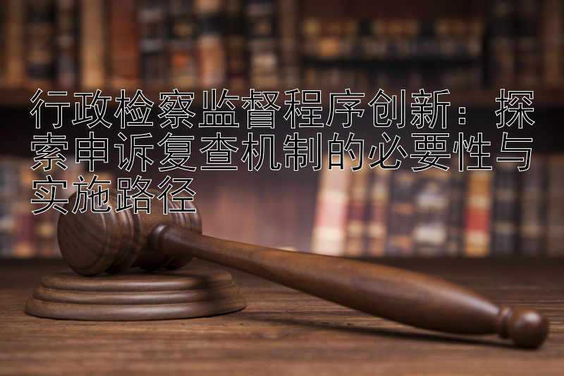 行政检察监督程序创新：探索申诉复查机制的必要性与实施路径