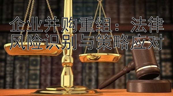 企业并购重组：法律风险识别与策略应对