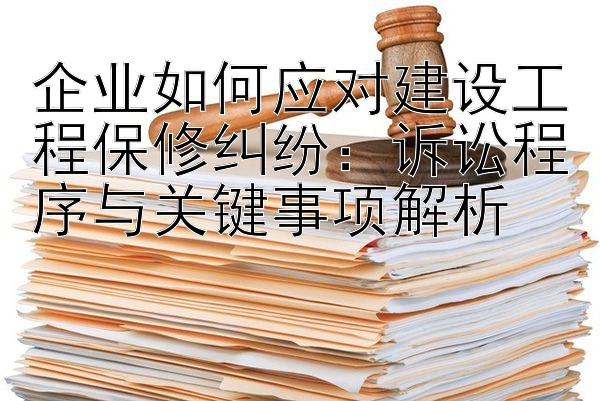 企业如何应对建设工程保修纠纷：诉讼程序与关键事项解析