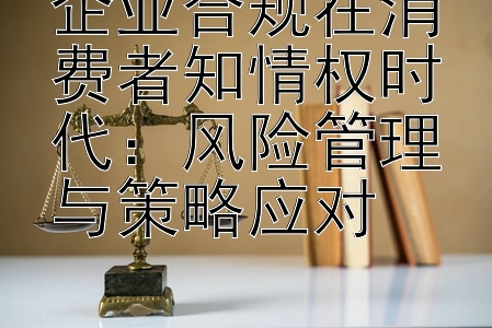 企业合规在消费者知情权时代：风险管理与策略应对