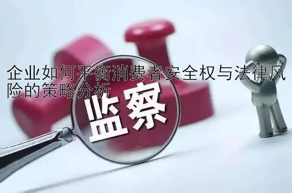 企业如何平衡消费者安全权与法律风险的策略分析