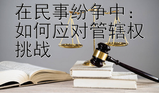 在民事纷争中：如何应对管辖权挑战