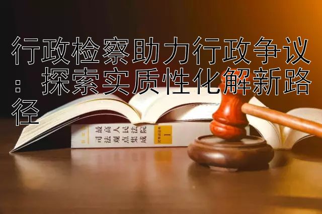 行政检察助力行政争议：探索实质性化解新路径