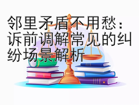 邻里矛盾不用愁：诉前调解常见的纠纷场景解析