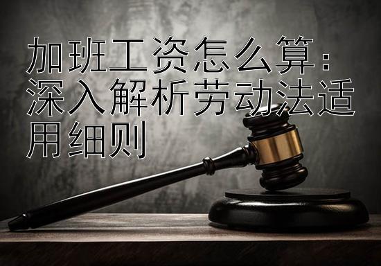 加班工资怎么算：深入解析劳动法适用细则