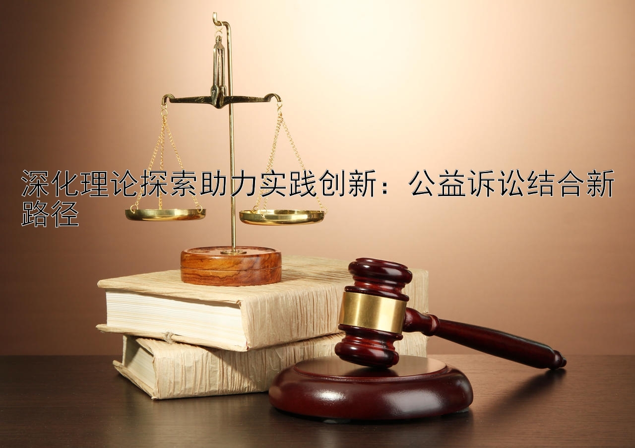 深化理论探索助力实践创新：公益诉讼结合新路径