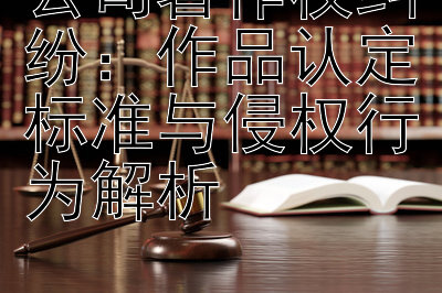 公司著作权纠纷：作品认定标准与侵权行为解析