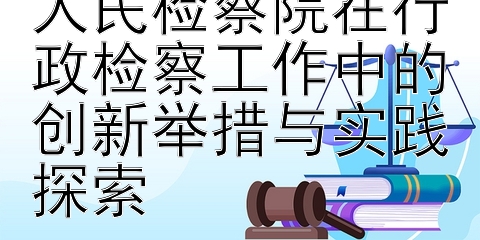 提升监督效率：人民检察院在行政检察工作中的创新举措与实践探索