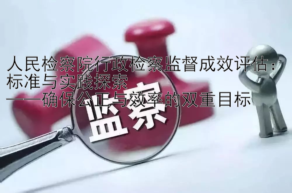 人民检察院行政检察监督成效评估：标准与实践探索  
——确保公正与效率的双重目标